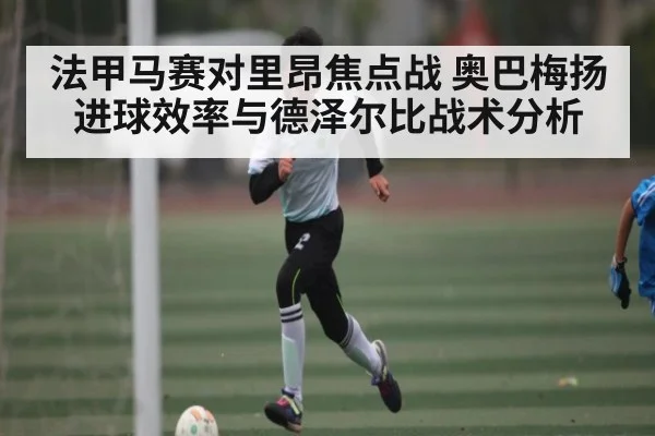 法甲马赛对里昂焦点战 奥巴梅扬进球效率与德泽尔比战术分析