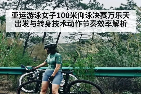亚运游泳女子100米仰泳决赛万乐天出发与转身技术动作节奏效率解析