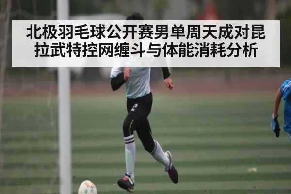 北极羽毛球公开赛男单周天成对昆拉武特控网缠斗与体能消耗分析